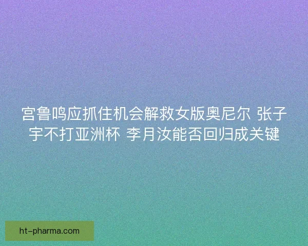 宫鲁鸣应抓住机会解救女版奥尼尔 张子宇不打亚洲杯 李月汝能否回归成关键 宫鲁鸣应抓住机会解救女版奥尼尔 张子宇不打亚洲杯 李月汝能否回归成关键