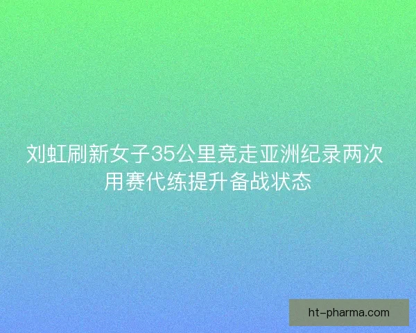 刘虹刷新女子35公里竞走亚洲纪录两次 用赛代练提升备战状态