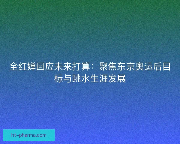 全红婵回应未来打算:聚焦东京奥运后目标与跳水生涯发展 全红婵回应未来打算:聚焦东京奥运后目标与跳水生涯发展
