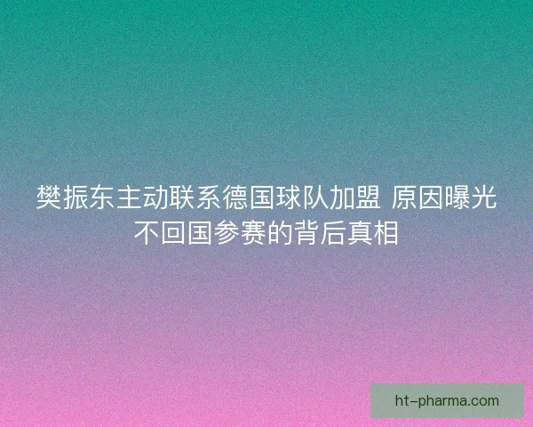 樊振东主动联系德国球队加盟 原因曝光不回国参赛的背后真相 樊振东主动联系德国球队加盟 原因曝光不回国参赛的背后真相